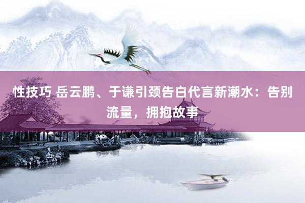 性技巧 岳云鹏、于谦引颈告白代言新潮水：告别流量，拥抱故事