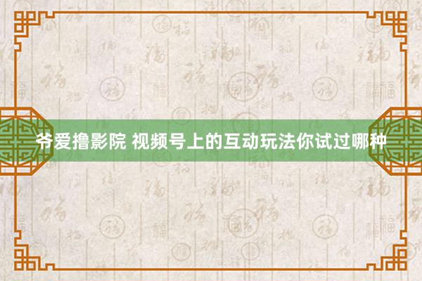 爷爱撸影院 视频号上的互动玩法你试过哪种