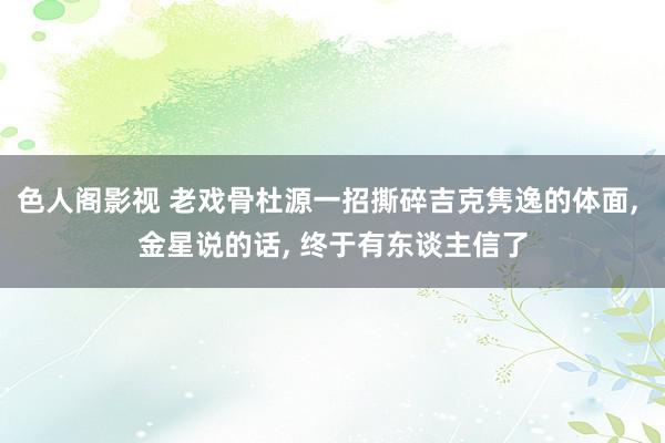 色人阁影视 老戏骨杜源一招撕碎吉克隽逸的体面, 金星说的话, 终于有东谈主信了