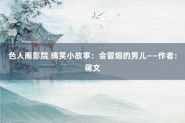 色人阁影院 搞笑小故事：会冒烟的男儿——作者：蒋文