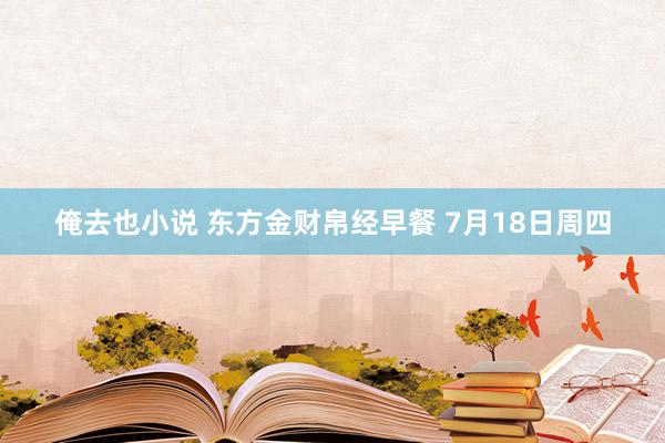 俺去也小说 东方金财帛经早餐 7月18日周四