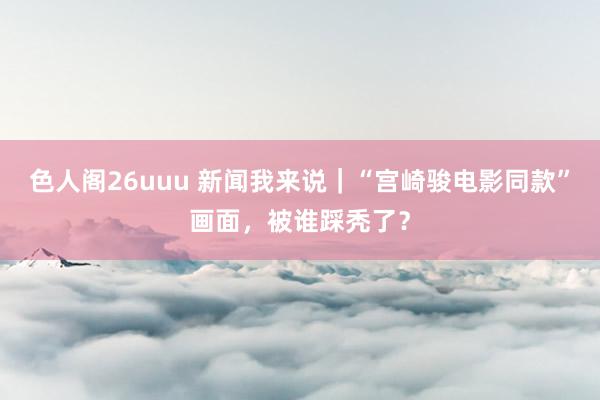 色人阁26uuu 新闻我来说｜“宫崎骏电影同款”画面，被谁踩秃了？