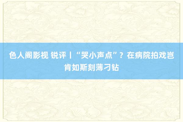 色人阁影视 锐评丨“哭小声点”？在病院拍戏岂肯如斯刻薄刁钻