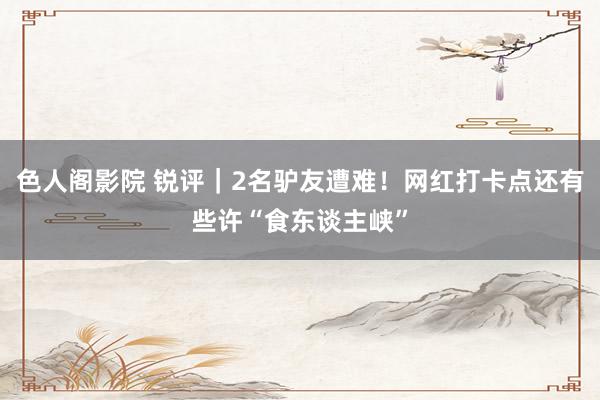 色人阁影院 锐评｜2名驴友遭难！网红打卡点还有些许“食东谈主峡”