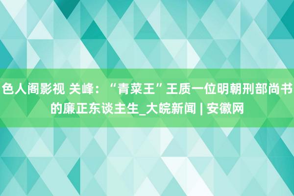 色人阁影视 关峰：“青菜王”王质一位明朝刑部尚书的廉正东谈主生_大皖新闻 | 安徽网