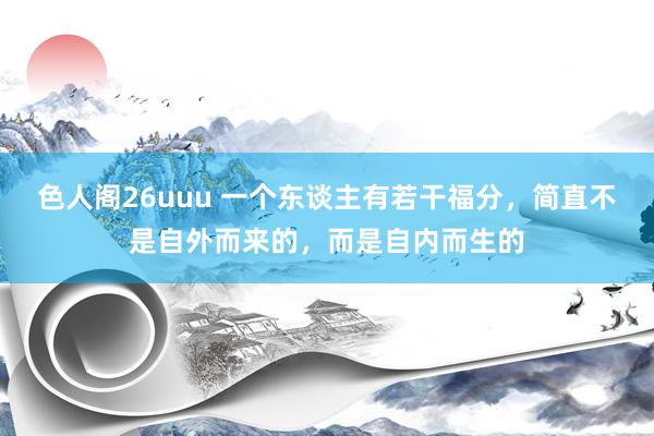 色人阁26uuu 一个东谈主有若干福分，简直不是自外而来的，而是自内而生的