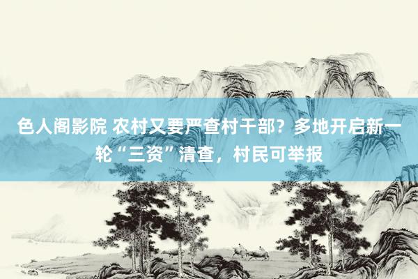 色人阁影院 农村又要严查村干部？多地开启新一轮“三资”清查，村民可举报