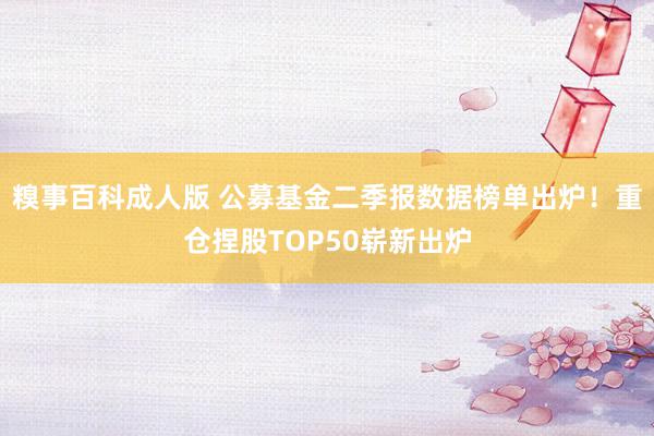 糗事百科成人版 公募基金二季报数据榜单出炉！重仓捏股TOP50崭新出炉