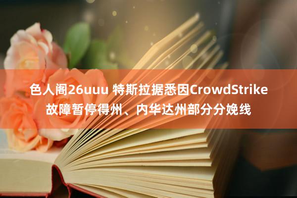 色人阁26uuu 特斯拉据悉因CrowdStrike故障暂停得州、内华达州部分分娩线