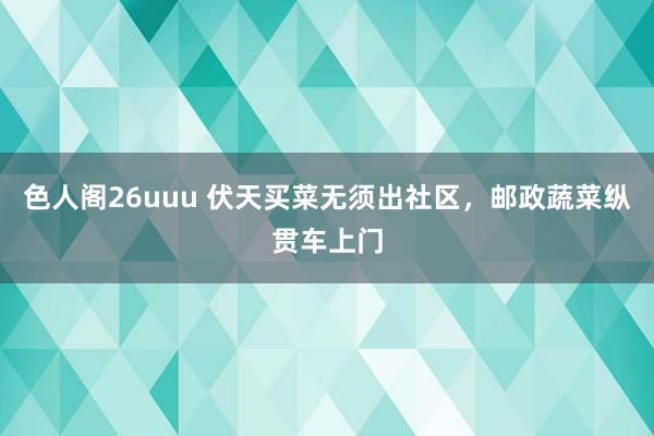 色人阁26uuu 伏天买菜无须出社区，邮政蔬菜纵贯车上门