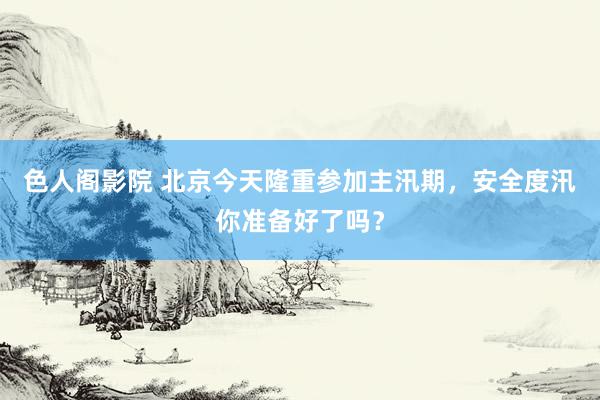 色人阁影院 北京今天隆重参加主汛期，安全度汛你准备好了吗？