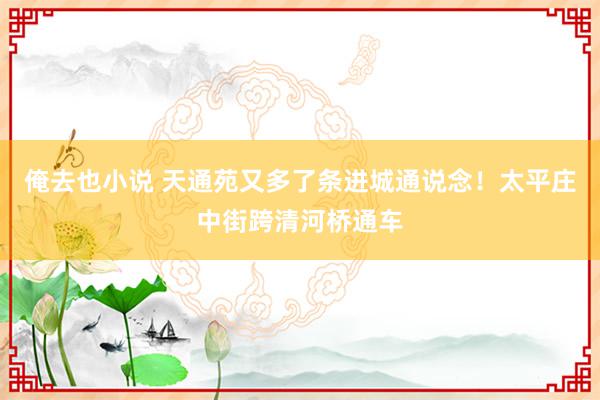 俺去也小说 天通苑又多了条进城通说念！太平庄中街跨清河桥通车