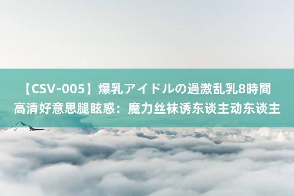 【CSV-005】爆乳アイドルの過激乱乳8時間 高清好意思腿眩惑：魔力丝袜诱东谈主动东谈主