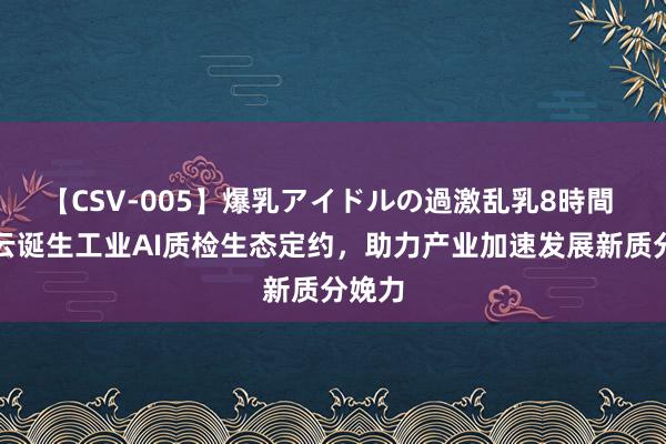 【CSV-005】爆乳アイドルの過激乱乳8時間 腾讯云诞生工业AI质检生态定约，助力产业加速发展新质分娩力