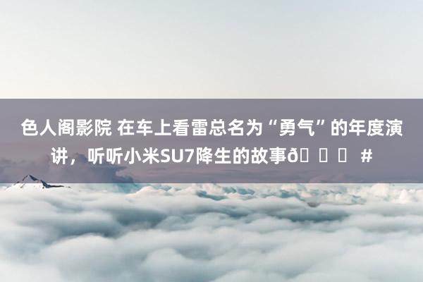 色人阁影院 在车上看雷总名为“勇气”的年度演讲，听听小米SU7降生的故事😃 #