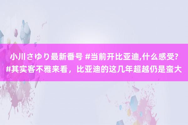 小川さゆり最新番号 #当前开比亚迪,什么感受?#其实客不雅来看，比亚迪的这几年超越仍是蛮大