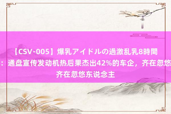 【CSV-005】爆乳アイドルの過激乱乳8時間 站着语言：通盘宣传发动机热后果杰出42%的车企，齐在忽悠东说念主