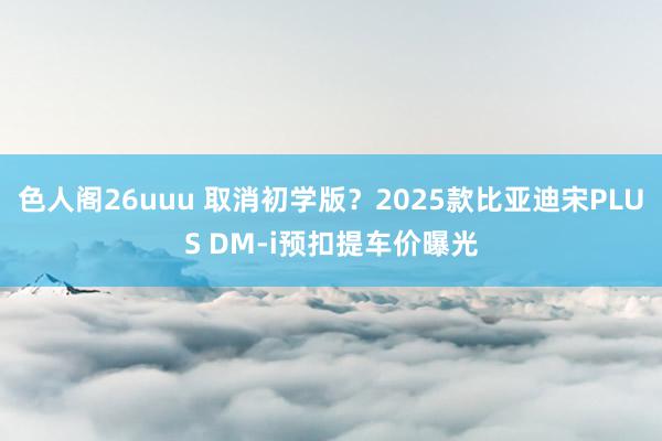 色人阁26uuu 取消初学版？2025款比亚迪宋PLUS DM-i预扣提车价曝光