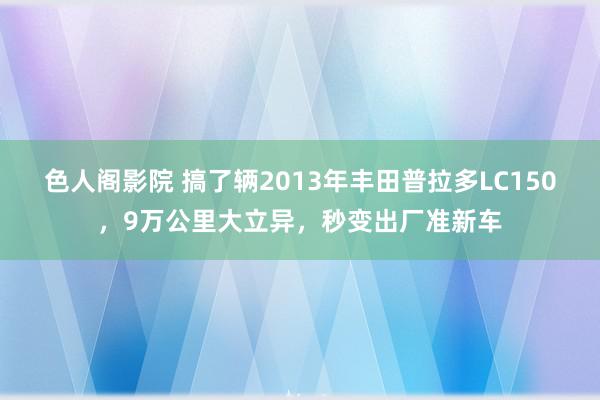 色人阁影院 搞了辆2013年丰田普拉多LC150，9万公里大立异，秒变出厂准新车