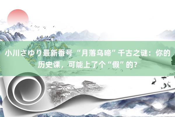 小川さゆり最新番号 “月落乌啼”千古之谜：你的历史课，可能上了个“假”的？