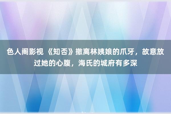 色人阁影视 《知否》撤离林姨娘的爪牙，故意放过她的心腹，海氏的城府有多深