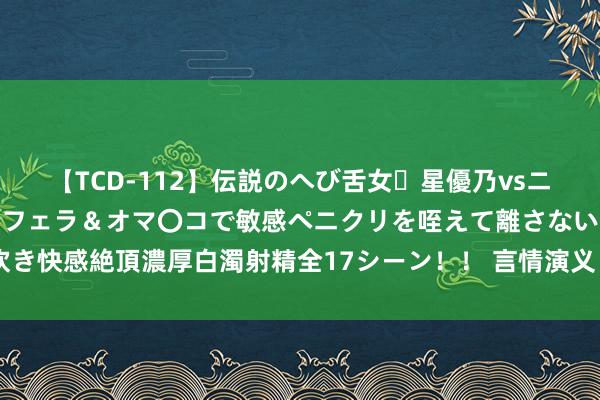 【TCD-112】伝説のへび舌女・星優乃vsニューハーフ4時間 最高のフェラ＆オマ〇コで敏感ペニクリを咥えて離さない潮吹き快感絶頂濃厚白濁射精全17シーン！！ 言情演义《豪婿》何故 鹤立鸡群到如今？