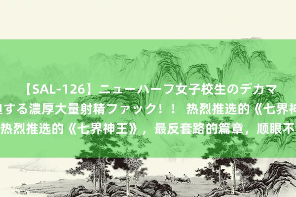 【SAL-126】ニューハーフ女子校生のデカマラが生穿きブルマを圧迫する濃厚大量射精ファック！！ 热烈推选的《七界神王》，最反套路的篇章，顺眼不狗血！