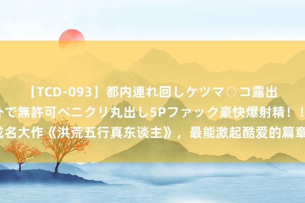 【TCD-093】都内連れ回しケツマ○コ露出 ド変態ニューハーフ野外で無許可ペニクリ丸出し5Pファック豪快爆射精！！ 成名大作《洪荒五行真东谈主》，最能激起酷爱的篇章，看完豪言壮语，值得推选！