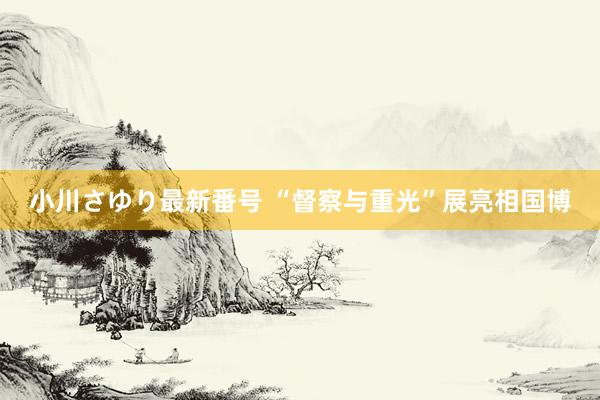 小川さゆり最新番号 “督察与重光”展亮相国博