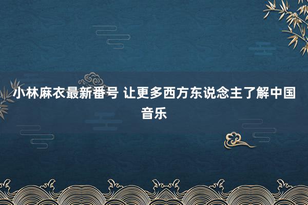 小林麻衣最新番号 让更多西方东说念主了解中国音乐