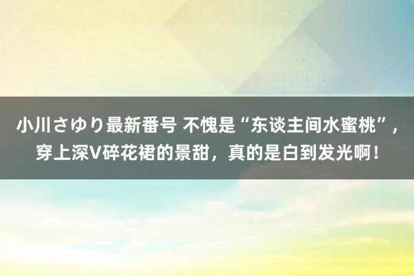 小川さゆり最新番号 不愧是“东谈主间水蜜桃”，穿上深V碎花裙的景甜，真的是白到发光啊！