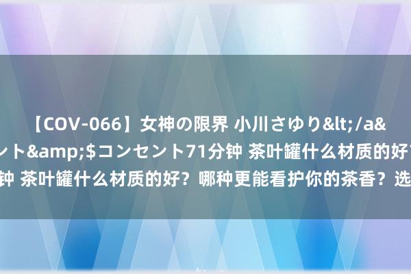 【COV-066】女神の限界 小川さゆり</a>2010-01-25コンセント&$コンセント71分钟 茶叶罐什么材质的好？哪种更能看护你的茶香？选对不选贵！