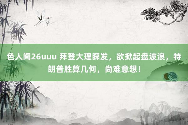 色人阁26uuu 拜登大理睬发，欲掀起盘波浪，特朗普胜算几何，尚难意想！