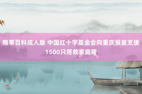 糗事百科成人版 中国红十字基金会向重庆报复支援1500只搭救家庭箱