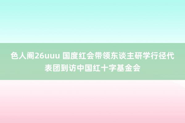 色人阁26uuu 国度红会带领东谈主研学行径代表团到访中国红十字基金会