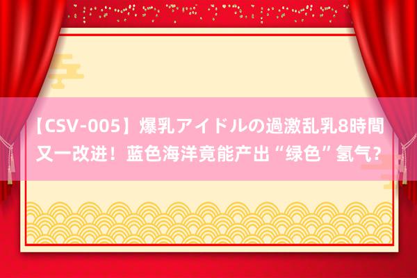 【CSV-005】爆乳アイドルの過激乱乳8時間 又一改进！蓝色海洋竟能产出“绿色”氢气？