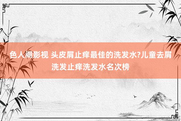 色人阁影视 头皮屑止痒最佳的洗发水?儿童去屑洗发止痒洗发水名次榜