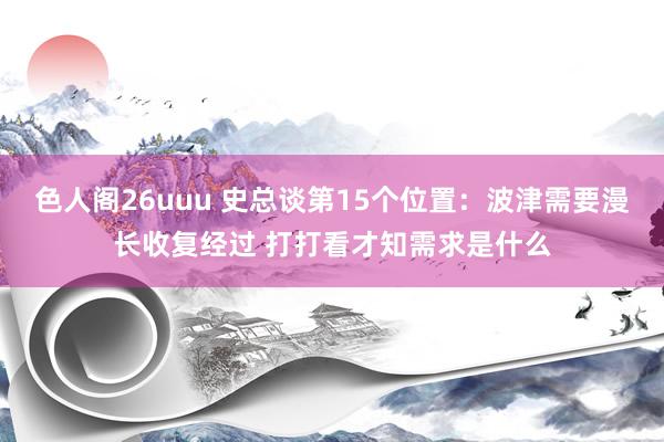 色人阁26uuu 史总谈第15个位置：波津需要漫长收复经过 打打看才知需求是什么