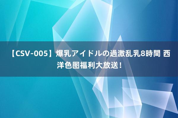 【CSV-005】爆乳アイドルの過激乱乳8時間 西洋色图福利大放送！