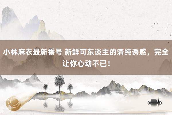 小林麻衣最新番号 新鲜可东谈主的清纯诱惑，完全让你心动不已！