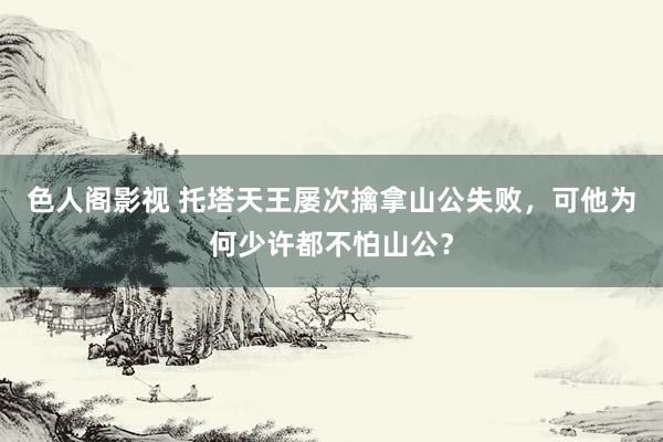 色人阁影视 托塔天王屡次擒拿山公失败，可他为何少许都不怕山公？