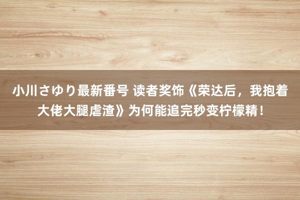 小川さゆり最新番号 读者奖饰《荣达后，我抱着大佬大腿虐渣》为何能追完秒变柠檬精！