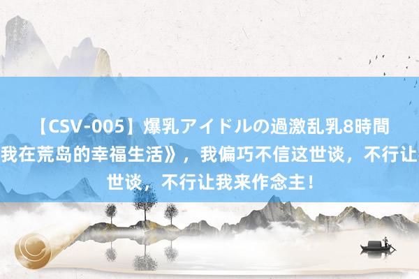 【CSV-005】爆乳アイドルの過激乱乳8時間 匠心之作《我在荒岛的幸福生活》，我偏巧不信这世谈，不行让我来作念主！