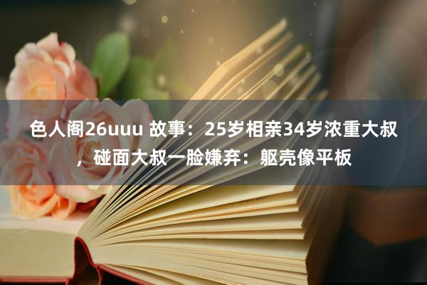 色人阁26uuu 故事：25岁相亲34岁浓重大叔，碰面大叔一脸嫌弃：躯壳像平板