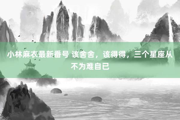 小林麻衣最新番号 该舍舍，该得得，三个星座从不为难自已