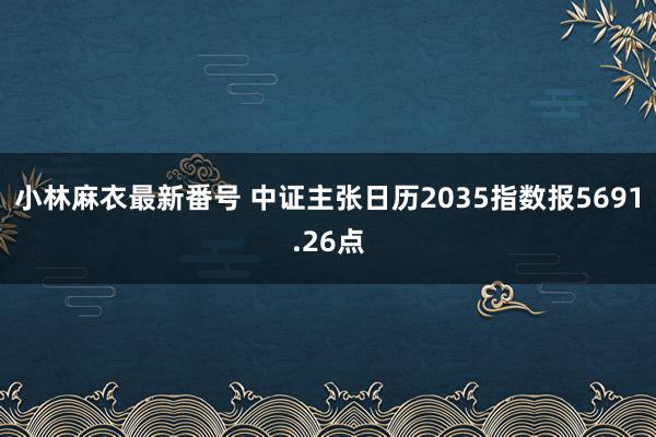 小林麻衣最新番号 中证主张日历2035指数报5691.26点