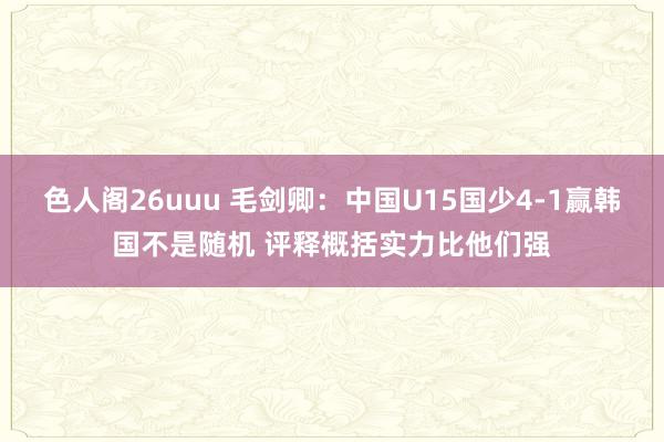 色人阁26uuu 毛剑卿：中国U15国少4-1赢韩国不是随机 评释概括实力比他们强