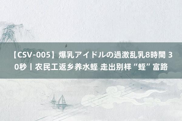 【CSV-005】爆乳アイドルの過激乱乳8時間 30秒丨农民工返乡养水蛭 走出别样“蛭”富路