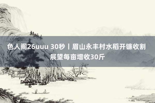 色人阁26uuu 30秒丨眉山永丰村水稻开镰收割 展望每亩增收30斤