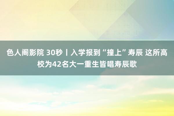 色人阁影院 30秒丨入学报到“撞上”寿辰 这所高校为42名大一重生皆唱寿辰歌